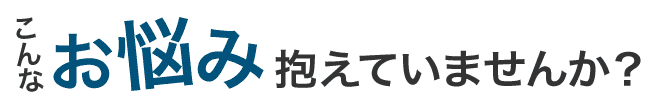 こんなお悩み抱えていませんか?